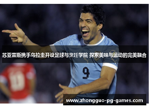 苏亚雷斯携手乌拉圭开设足球与烹饪学院 探索美味与运动的完美融合 苏亚雷斯携手乌拉圭开设足球与烹饪学院 探索美味与运动的完美融合