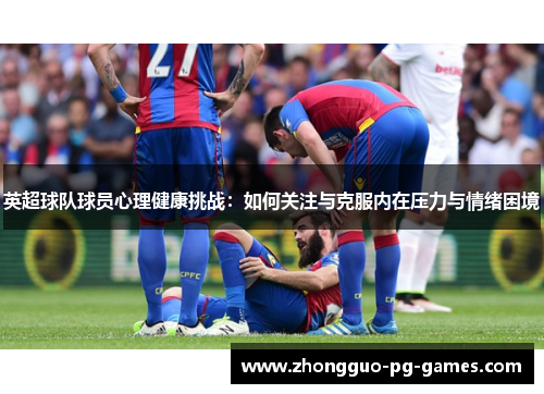 英超球队球员心理健康挑战:如何关注与克服内在压力与情绪困境 英超球队球员心理健康挑战:如何关注与克服内在压力与情绪困境