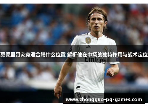 莫德里奇究竟适合踢什么位置 解析他在中场的独特作用与战术定位
