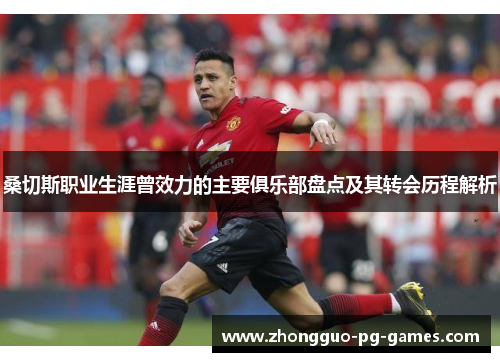 桑切斯职业生涯曾效力的主要俱乐部盘点及其转会历程解析