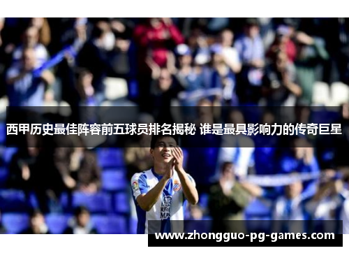 西甲历史最佳阵容前五球员排名揭秘 谁是最具影响力的传奇巨星