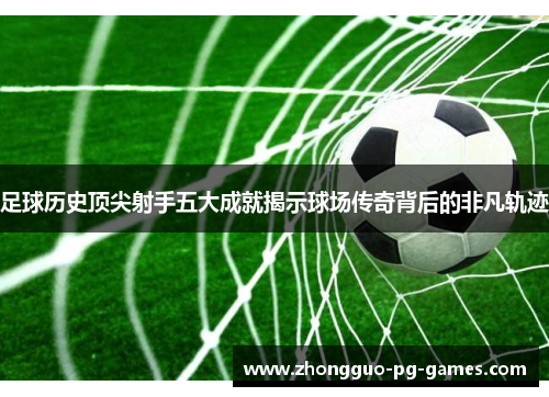 足球历史顶尖射手五大成就揭示球场传奇背后的非凡轨迹 足球历史顶尖射手五大成就揭示球场传奇背后的非凡轨迹